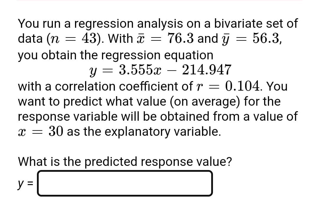 You run a regression analysis on a bivariate set of
=
56.3,
data (n = 43). With = 76.3 and y
you obtain the regression equation
y = 3.555x - 214.947
with a correlation coefficient of r = 0.104. You
want to predict what value (on average) for the
response variable will be obtained from a value of
x = 30 as the explanatory variable.
What is the predicted response value?
y =