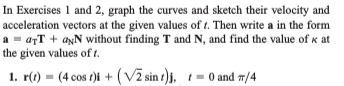 In Exercises 1 and 2, graph the curves and sketch their velocity and
acceleration vectors at the given values of t. Then write a in the form
a - arT + aŅN without finding T and N, and find the value of K at
the given values of t.
1. r() = (4 cos r)i + ( Vž sin s)j, 1= 0 and m/4
