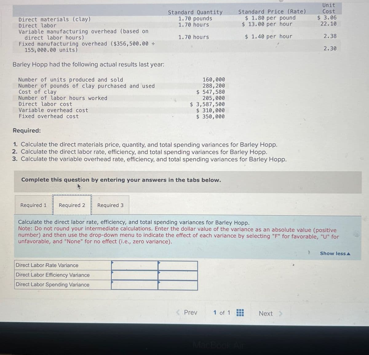 Unit
Direct materials (clay)
Direct labor
Variable manufacturing overhead (based on
direct labor hours)
Fixed manufacturing overhead ($356,500.00 ÷
155,000.00 units)
Barley Hopp had the following actual results last year:
Number of units produced and sold
Number of pounds of clay purchased and used
Cost of clay
Number of labor hours worked
Direct labor cost
Variable overhead cost
Fixed overhead cost
Required:
Standard Quantity
Standard Price (Rate)
1.70 pounds
1.70 hours
$ 1.80 per pound
$ 13.00 per hour
Cost
$ 3.06
22.10
1.70 hours
$ 1.40 per hour
2.38
2.30
160,000
288,200
$ 547,580
205,000
$ 3,587,500
$ 310,000
$ 350,000
1. Calculate the direct materials price, quantity, and total spending variances for Barley Hopp.
2. Calculate the direct labor rate, efficiency, and total spending variances for Barley Hopp.
3. Calculate the variable overhead rate, efficiency, and total spending variances for Barley Hopp.
Complete this question by entering your answers in the tabs below.
Required 1 Required 2 Required 3
Calculate the direct labor rate, efficiency, and total spending variances for Barley Hopp.
Note: Do not round your intermediate calculations. Enter the dollar value of the variance as an absolute value (positive
number) and then use the drop-down menu to indicate the effect of each variance by selecting "F" for favorable, "U" for
unfavorable, and "None" for no effect (i.e., zero variance).
Direct Labor Rate Variance
Direct Labor Efficiency Variance
Direct Labor Spending Variance
<Prev
1 of 1
www
Next >
MacBook Air
Show less A
