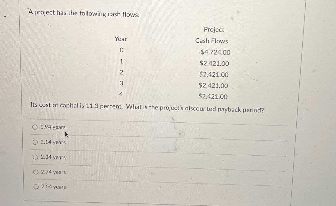 A project has the following cash flows:
Year
0
1
2
3
4
Project
Cash Flows
-$4,724.00
$2,421.00
$2,421.00
$2,421.00
$2,421.00
Its cost of capital is 11.3 percent. What is the project's discounted payback period?
O 1.94 years
2.14 years
O2.34 years
O2.74 years
O 2.54 years