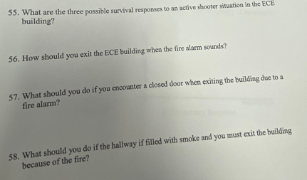 55. What are the three possible survival responses to an active shooter situation in the ECE
building?
56. How should you exit the ECE building when the fire alarm sounds?
57. What should you do if you encounter a closed door when exiting the building due to a
fire alarm?
58. What should you do if the hallway if filled with smoke and you must exit the building
because of the fire?
