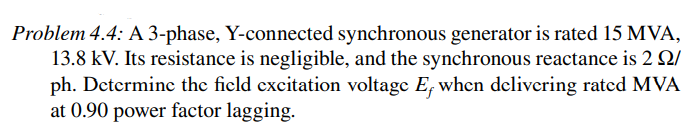 Problem 4.4: A 3-phase, Y-connected synchronous generator is rated 15 MVA,
13.8 kV. Its resistance is negligible, and the synchronous reactance is 2 2/
ph. Determine the field excitation voltage E, when delivering rated MVA
at 0.90 power factor lagging.
