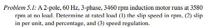 Problem 5.1: A 2-pole, 60 Hz, 3-phase, 3460 rpm induction motor runs at 3580
rpm at no load. Determine at rated load (1) the slip speed in rpm, (2) slip
in per unit, and percentage, and (3) speed regulation.
