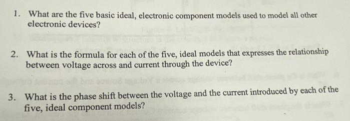 1. What are the five basic ideal, electronic component models used to model all other
electronic devices?
2. What is the formula for each of the five, ideal models that expresses the relationship
between voltage across and current through the device?
3. What is the phase shift between the voltage and the current introduced by each of the
five, ideal component models?
