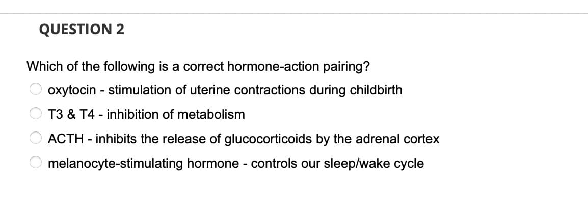 QUESTION 2
Which of the following is a correct hormone-action pairing?
oxytocin - stimulation of uterine contractions during childbirth
T3 & T4 - inhibition of metabolism
ACTH - inhibits the release of glucocorticoids by the adrenal cortex
melanocyte-stimulating hormone - controls our sleep/wake cycle
