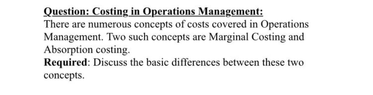Question: Costing in Operations Management:
There are numerous concepts of costs covered in Operations
Management. Two such concepts are Marginal Costing and
Absorption costing.
Required: Discuss the basic differences between these two
concepts.

