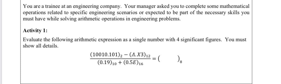 You are a trainee at an engineering company. Your manager asked you to complete some mathematical
operations related to specific engineering scenarios or expected to be part of the necessary skills you
must have while solving arithmetic operations in engineering problems.
Activity 1:
Evaluate the following arithmetic expression as a single number with 4 significant figures. You must
show all details.
(10010.101), – (A.X3)12
(0.19)10 + (0.5E)16
