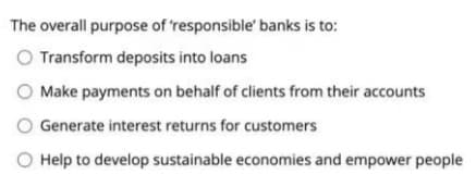 The overall purpose of 'responsible' banks is to:
O Transform deposits into loans
O Make payments on behalf of clients from their accounts
O Generate interest returns for customers
O Help to develop sustainable economies and empower people
