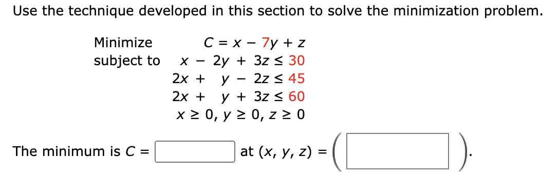 Use the technique developed in this section to solve the minimization problem.
C = x - 7y + z
2y + 3z ≤ 30
y 2z ≤ 45
y + 3z ≤ 60
x ≥ 0, y ≥ 0, z ≥ 0
Minimize
subject to
The minimum is C =
X
2x +
2x +
at (x, y, z) =