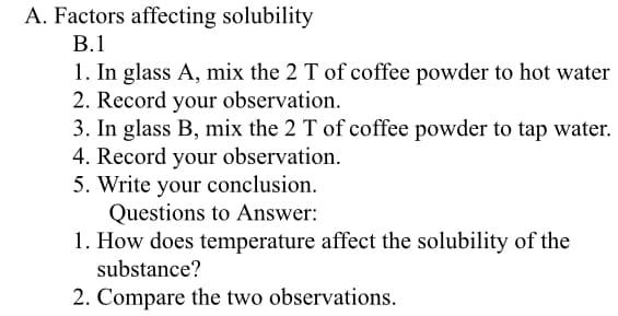 A. Factors affecting solubility
В.1
1. In glass A, mix the 2 T of coffee powder to hot water
2. Record your observation.
3. In glass B, mix the 2 T of coffee powder to tap water.
4. Record your observation.
5. Write your conclusion.
Questions to Answer:
1. How does temperature affect the solubility of the
substance?
2. Compare the two observations.
