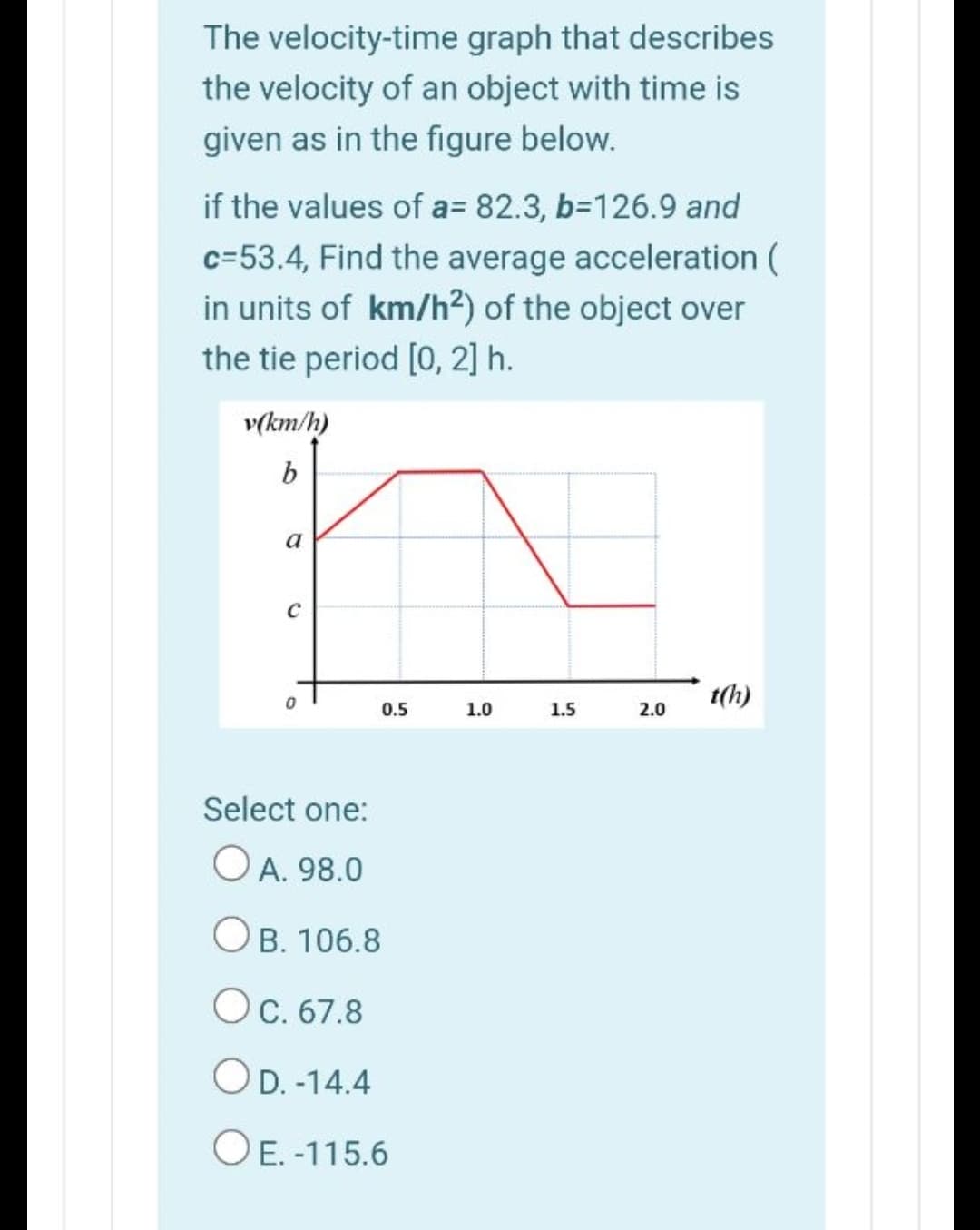 The velocity-time graph that describes
the velocity of an object with time is
given as in the figure below.
if the values of a= 82.3, b=126.9 and
c=53.4, Find the average acceleration (
in units of km/h²) of the object over
the tie period [0, 2] h.
v(km/h)
b
a
t(h)
0.5
1.0
1.5
2.0
Select one:
O A. 98.0
Ов. 106.8
Ос. 67.8
OD. -14.4
O E. -115.6
