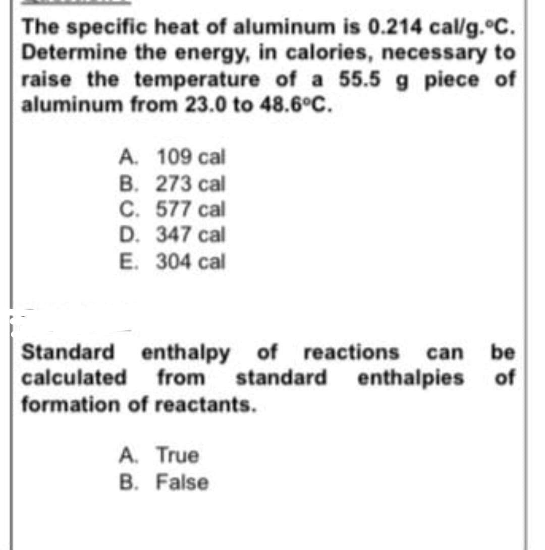 The specific heat of aluminum is 0.214 cal/g. c.
Determine the energy, in calories, necessary to
raise the temperature of a 55.5 g piece of
aluminum from 23.0 to 48.6°C.
A. 109 cal
B. 273 cal
C. 577 cal
D. 347 cal
E. 304 cal
of reactions can be
Standard enthalpy
calculated
from standard enthalpies of
formation of reactants.
A. True
B. False
