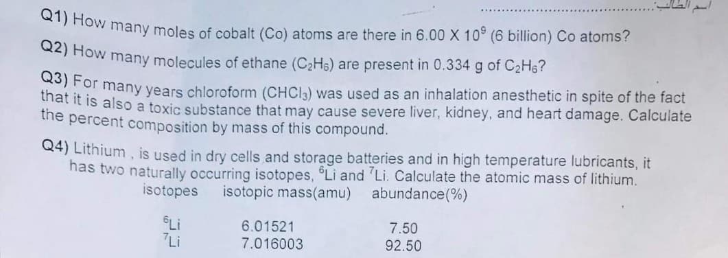 Q2) How many molecules of ethane (C2H6) are present in 0.334 g of C2H6?
Q1) How many moles of cobalt (Co) atoms are there in 6.00 X 10 (6 billion) Co atoms?
thetr many years chloroform (CHCI3) was used as an inhalation anesthetic in spite of the fact
ar it is also a toxic substance that may cause severe liver, kidney, and heart damage. Calculate
the percent composition by mass of this compound.
Q4) Lithium , is used in dry cells and storage batteries and in high temperature lubricants, it
has two naturally occurring isotopes, Li and 'Li. Calculate the atomic mass of lithium.
isotopes
isotopic mass(amu)
abundance(%)
Li
7Li
6.01521
7.016003
7.50
92.50
