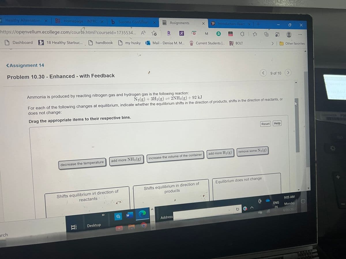 Healthy Alternative X BU Homepage - INTRC x b Success Confirmatic X
Assignments
https://openvellum.ecollege.com/course.html?courseld=1735534... A sô
℗ Introduction: React x +
R
R
M
Dashboard
a
18 Healthy Starbuc...
handbook
my husky
Mail - Denise M. M...
Current Students ... BU BOLT
<Assignment 14
Problem 10.30 - Enhanced - with Feedback
< 9 of 10
Ammonia is produced by reacting nitrogen gas and hydrogen gas is the following reaction:
N₂(g) + 3H₂(g) = 2NH3(g) +92 kJ
For each of the following changes at equilibrium, indicate whether the equilibrium shifts in the direction of products, shifts in the direction of reactants, or
does not change:
Drag the appropriate items to their respective bins.
Reset
Help
add more H₂(g) remove some N₂(g)
increase the volume of the container
add more NH3(g)
decrease the temperature
Equilibrium does not change
Shifts equilibrium in direction of
products
Shifts equilibrium in direction of
reactants'
@ ^
Address
Ei Desktop
arch
1.5
W
10
X
(8)
-
...
Other favorites
J
X
9:05 AM
ENG
Monday
IN
6/20/2022
O
+