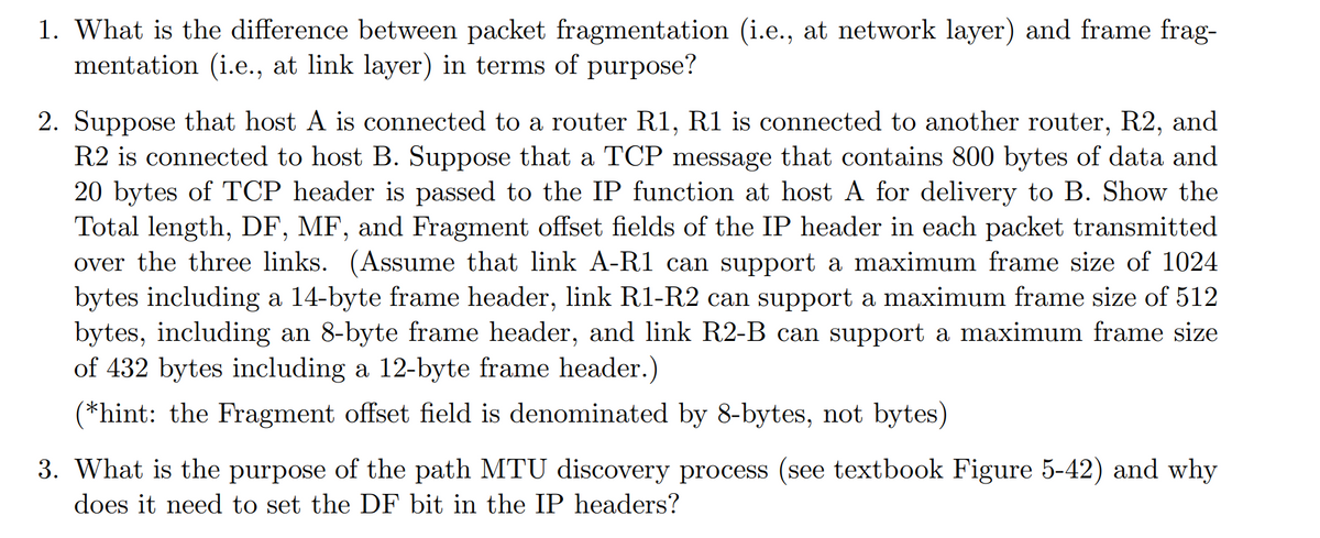 1. What is the difference between packet fragmentation (i.e., at network layer) and frame frag-
mentation (i.e., at link layer) in terms of purpose?
2. Suppose that host A is connected to a router R1, R1 is connected to another router, R2, and
R2 is connected to host B. Suppose that a TCP message that contains 800 bytes of data and
20 bytes of TCP header is passed to the IP function at host A for delivery to B. Show the
Total length, DF, MF, and Fragment offset fields of the IP header in each packet transmitted
over the three links. (Assume that link A-R1 can support a maximum frame size of 1024
bytes including a 14-byte frame header, link R1-R2 can support a maximum frame size of 512
bytes, including an 8-byte frame header, and link R2-B can support a maximum frame size
of 432 bytes including a 12-byte frame header.)
(*hint: the Fragment offset field is denominated by 8-bytes, not bytes)
3. What is the purpose of the path MTU discovery process (see textbook Figure 5-42) and why
does it need to set the DF bit in the IP headers?