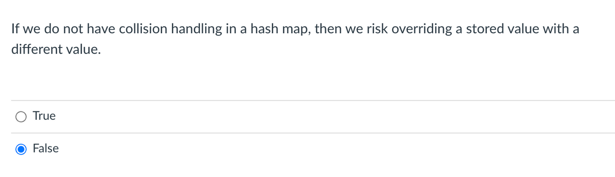 If we do not have collision handling in a hash map, then we risk overriding a stored value with a
different value.
True
False
