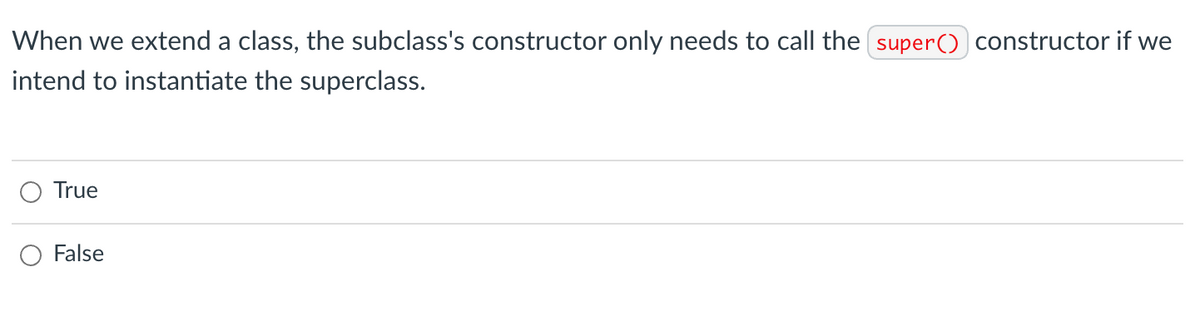 When we extend a class, the subclass's constructor only needs to call the super() constructor if we
intend to instantiate the superclass.
O True
O False
