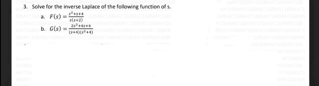 MAT168MAT168MAT168MAT168
3. Solve for the inverse Laplace of the following function of s.
MAT168MAT168MAT168MAT168MATI
68MAT168 a. F(s) =
T168MAT168MAT168M
MAT168M b. G(s)=
68MAT168MAT168MAT168MAT168MAT168MAT168MAT168MAT168N
s²+s+4
s(s+2)
2s²+4s+4
T168MAT168MAT168MAT168MAT168N
168MAT168MAT168MAT168MAT168MA
168M
168MAT
58MAT168MAT16
AT168MAT168MAT168MAT168MAT168
(s+4)(s²+4)
AT168MAT168
T168MAT168MA
8MAT168MAT168MAT168MAT168MAT1
168MAT 168MAT168MAT168MA
T16
ICOMAT
AT168MAT168MAT168
IAT168MATI
JAT168MA
T168MA
168MAT168
MAT16
AT168MATI
68MAT
3MAT168MA
