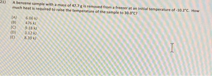 21)
much heat is required to raise the temperature of the sample to 30.0°C?
A benzene sample with a mass of 47.7 g is removed from a freezer at an initial temperature of -10.2°C. How
(A)
(B)
(C)
(D)
(E)
6.06 kJ
476 k)
9.18 kl
3.12 kJ
8.39 k)
