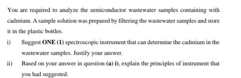 You are required to analyze the semiconductor wastewater samples containing with
cadmium. A sample solution was prepared by filtering the wastewater samples and store
it in the plastic bottles.
i)
Suggest ONE (1) spectroscopic instrument that can determine the cadmium in the
wastewater samples. Justify your answer.
ii)
Based on your answer in question (a) i), explain the principles of instrument that
you had suggested.

