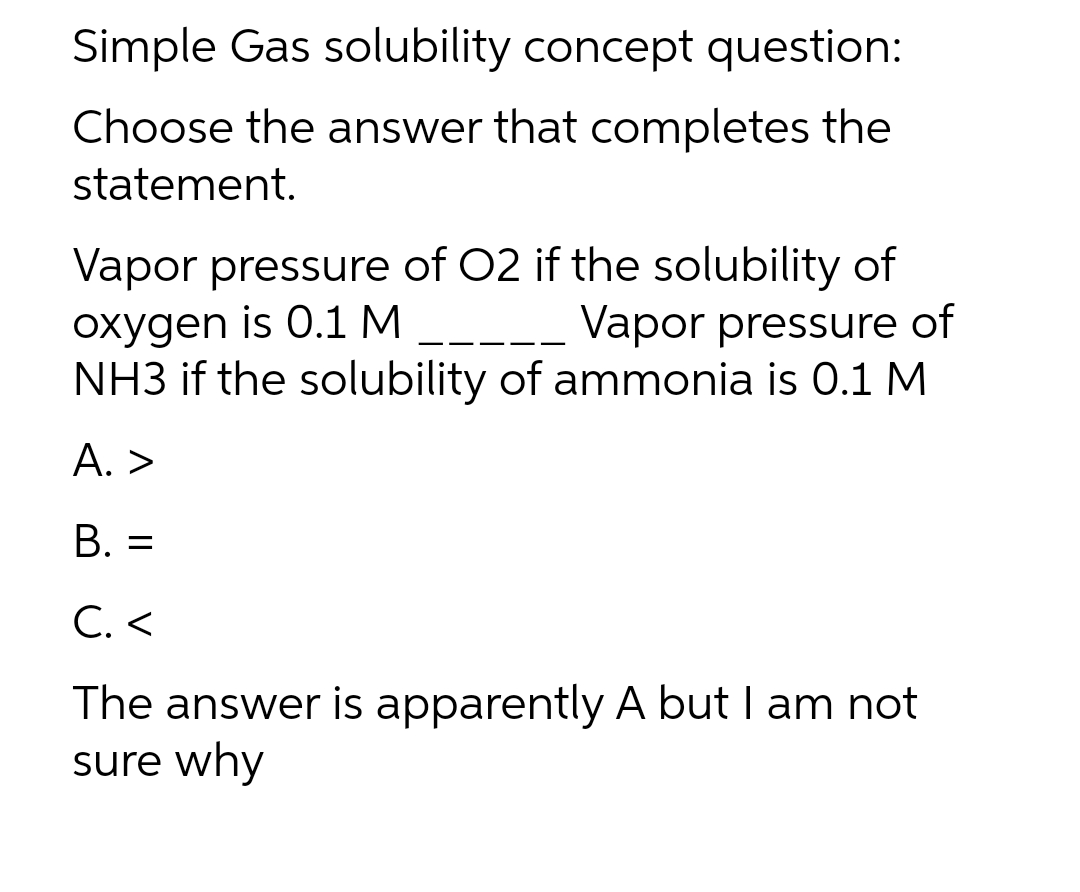 Simple Gas solubility concept question:
Choose the answer that completes the
statement.
Vapor pressure of 02 if the solubility of
oxygen is 0.1 M _
NH3 if the solubility of ammonia is 0.1 M
Vapor pressure of
A. >
B. =
C. <
The answer is apparently A but I am not
sure why
