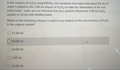 In the analysis of H2O2 using KMNO4, the simulation first states that about 20 ml of
water is added to the 1.00 mL aliquot of H2O, to make the observation of the end
point easier. Later, you are informed that your assistant diluted the 1.00 mL H2O2
sample to 10 ml with distilled water.
Which of the following volumes is used in your analysis of the concentration of H2O2
in the original sample?
11.00 ml
10.00 mL
O 20.00 ml
1.00 mL
21.00 mL
