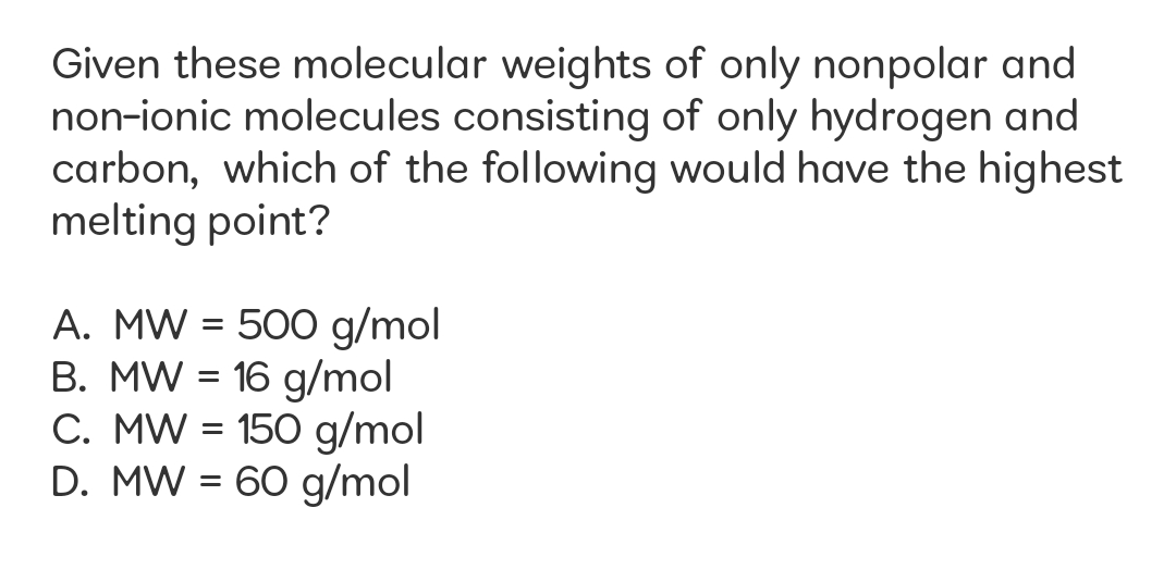 Given these molecular weights of only nonpolar and
non-ionic molecules consisting of only hydrogen and
carbon, which of the following would have the highest
melting point?
A. MW = 500 g/mol
B. MW = 16 g/mol
C. MW = 150 g/mol
D. MW = 60 g/mol
