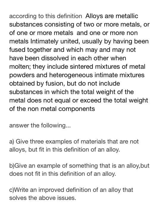 according to this definition Alloys are metallic
substances consisting of two or more metals, or
of one or more metals and one or more non
metals Intimately united, usually by having been
fused together and which may and may not
have been dissolved in each other when
molten; they include sintered mixtures of metal
powders and heterogeneous intimate mixtures
obtained by fusion, but do not include
substances in which the total weight of the
metal does not equal or exceed the total weight
of the non metal components
answer the following...
a) Give three examples of materials that are not
alloys, but fit in this definition of an alloy.
b)Give an example of something that is an alloy,but
does not fit in this definition of an alloy.
c)Write an improved definition of an alloy that
solves the above issues.
