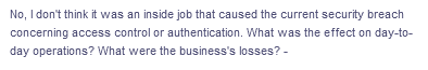No, I don't think it was an inside job that caused the current security breach
concerning access control or authentication. What was the effect on day-to-
day operations? What were the business's losses? -
