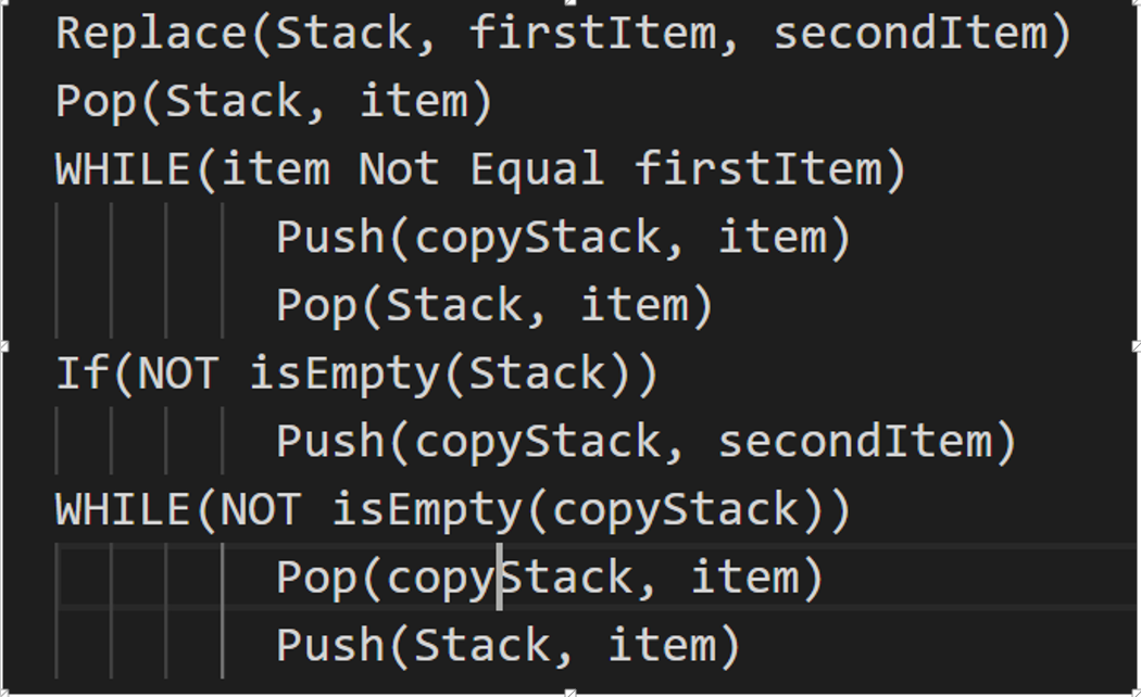 Replace(Stack, firstītem, secondItem)
Pop(Stack, item)
WHILE(item Not Equal firstItem)
Push (copyStack, item)
Pop(Stack, item)
If (NOT isEmpty (Stack))
| | | | Push(copyStack, secondItem)
WHILE (NOT is Empty (copyStack))
Pop (copystack, item)
Push(Stack, item)