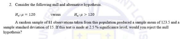 2. Consider the following null and alternative hypothesis.
H₂:μ = 120
versus
Ha:μ > 120
A random sample of 81 observations taken from this population produced a sample mean of 123.5 and a
sample standard deviation of 15. If this test is made at 2.5 % significance level, would you reject the null
hypothesis?
ATL
