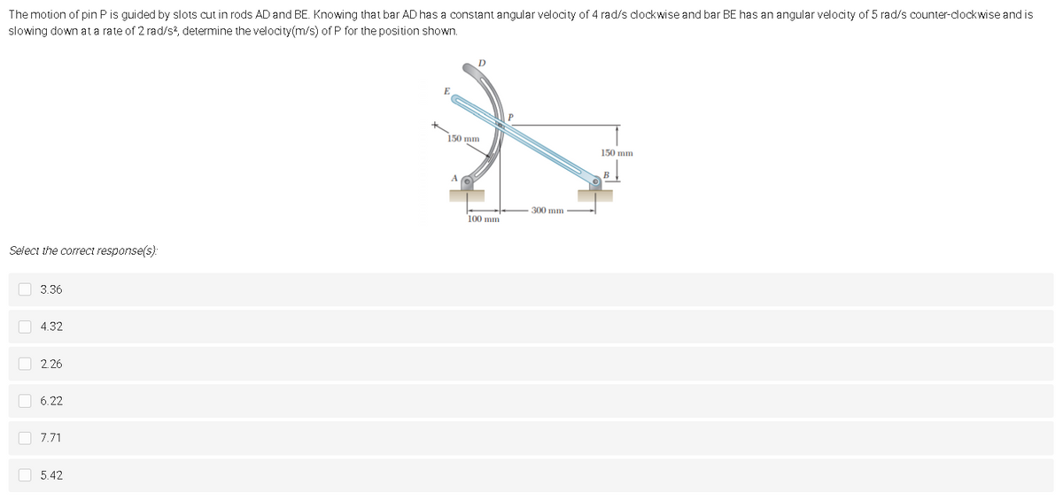 The motion of pin P is guided by slots cut in rods AD and BE. Knowing that bar AD has a constant angular velocity of 4 rad/s clockwise and bar BE has an angular velocity of 5 rad/s counter-clockwise and is
slowing down at a rate of 2 rad/s², determine the velocity(m/s) of P for the position shown.
P
150 mm
150 mm
B
A
Select the correct response(s):
3.36
4.32
2.26
6.22
7.71
5.42
00000
100 mm
300 mm