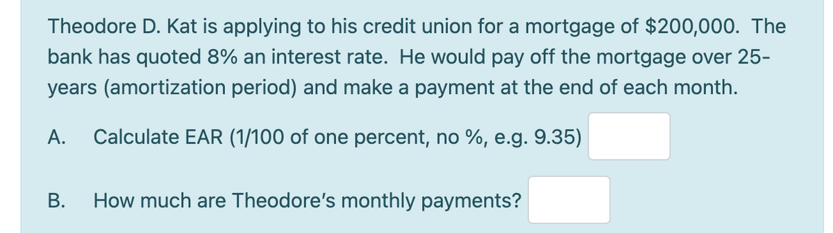Theodore D. Kat is applying to his credit union for a mortgage of $200,000. The
bank has quoted 8% an interest rate. He would pay off the mortgage over 25-
years (amortization period) and make a payment at the end of each month.
А.
Calculate EAR (1/100 of one percent, no %, e.g. 9.35)
В.
How much are Theodore's monthly payments?
