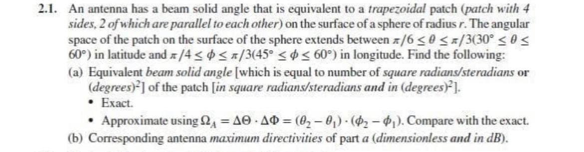 2.1. An antenna has a beam solid angle that is equivalent to a trapezoidal patch (patch with 4
sides, 2 of which are parallel to each other) on the surface of a sphere of radius r. The angular
space of the patch on the surface of the sphere extends between /6 ≤0 </3(30° ≤ 0 ≤
60°) in latitude and/4 ≤ ≤ /3(45° ≤ ≤ 60°) in longitude. Find the following:
(a) Equivalent beam solid angle [which is equal to number of square radians/steradians or
(degrees)²] of the patch [in square radians/steradians and in (degrees)²].
• Exact.
●
Approximate using 2 = AO AD= (0₂-0₁)-(₂-₁). Compare with the exact.
(b) Corresponding antenna maximum directivities of part a (dimensionless and in dB).