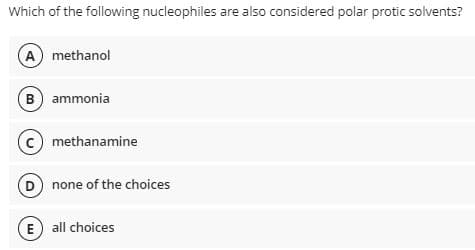 Which of the following nucleophiles are also considered polar protic solvents?
A methanol
B) ammonia
methanamine
(D) none of the choices
E all choices