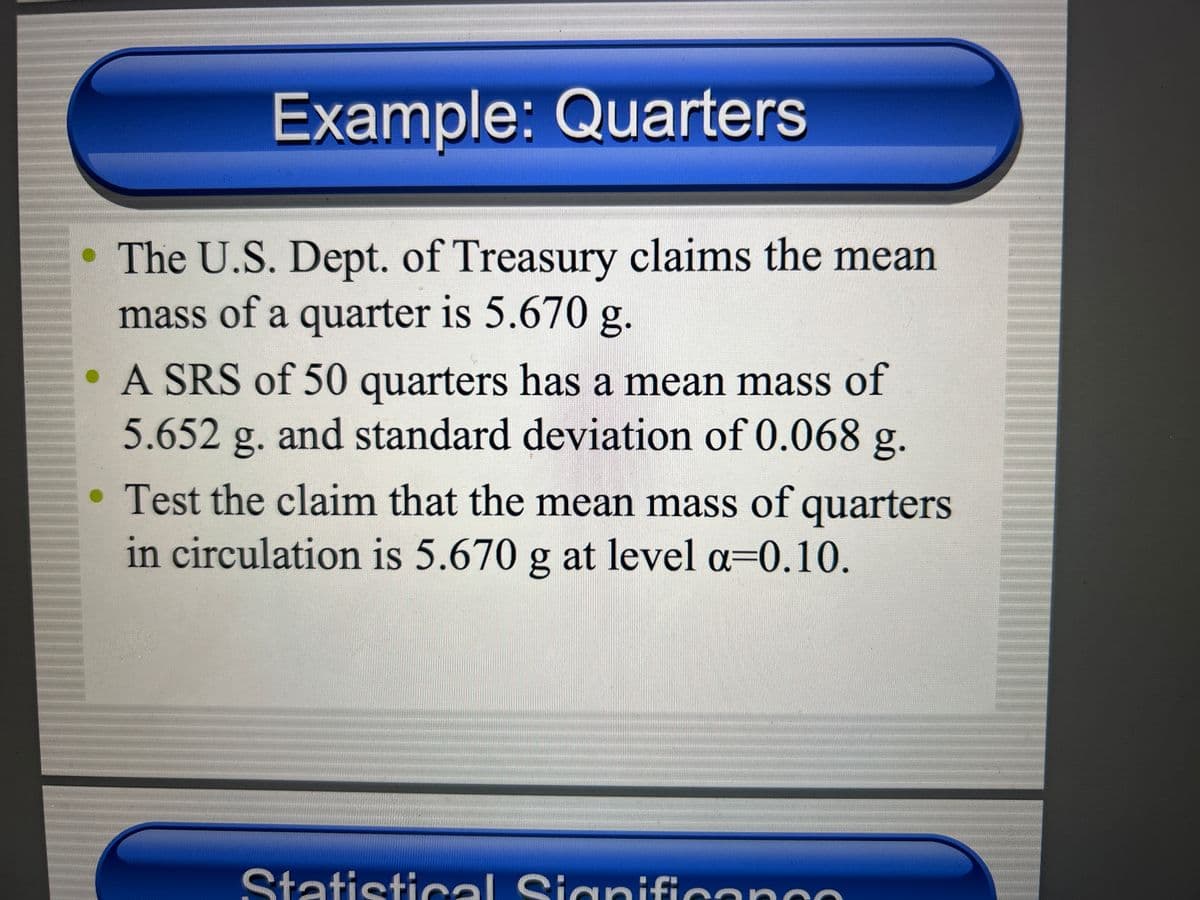Example: Quarters
The U.S. Dept. of Treasury claims the mean
mass of a quarter is 5.670 g.
A SRS of 50 quarters has a mean mass of
5.652 g. and standard deviation of 0.068 g.
Test the claim that the mean mass of quarters
in circulation is 5.670 g at level a=0.10.
Statistical Significanco