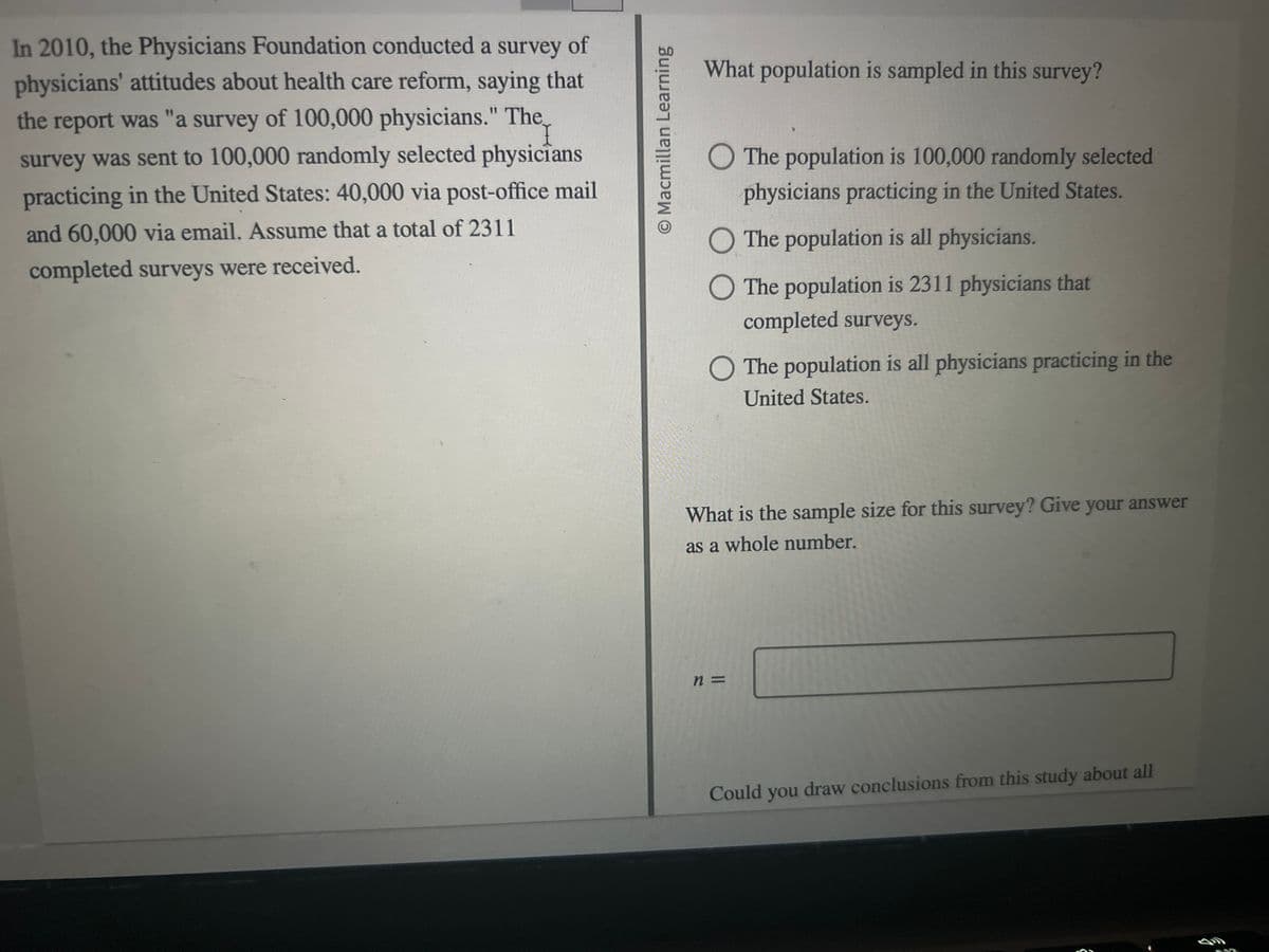 In 2010, the Physicians Foundation conducted a survey of
physicians' attitudes about health care reform, saying that
the report was "a survey of 100,000 physicians." The
survey was sent to 100,000 randomly selected physicians
practicing in the United States: 40,000 via post-office mail
and 60,000 via email. Assume that a total of 2311
completed surveys were received.
O Macmillan Learning
What population is sampled in this survey?
The population is 100,000 randomly selected
physicians practicing in the United States.
The population is all physicians.
O The population is 2311 physicians that
completed surveys.
O The population is all physicians practicing in the
United States.
What is the sample size for this survey? Give your answer
as a whole number.
n =
Could you draw conclusions from this study about all