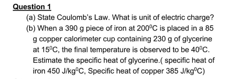 Question 1
(a) State Coulomb's Law. What is unit of electric charge?
(b) When a 390 g piece of iron at 200°C is placed in a 85
g copper calorimeter cup containing 230 g of glycerine
at 15°C, the final temperature is observed to be 40°C.
Estimate the specific heat of glycerine.( specific heat of
iron 450 J/kg°C, Specific heat of copper 385 J/kg°C)

