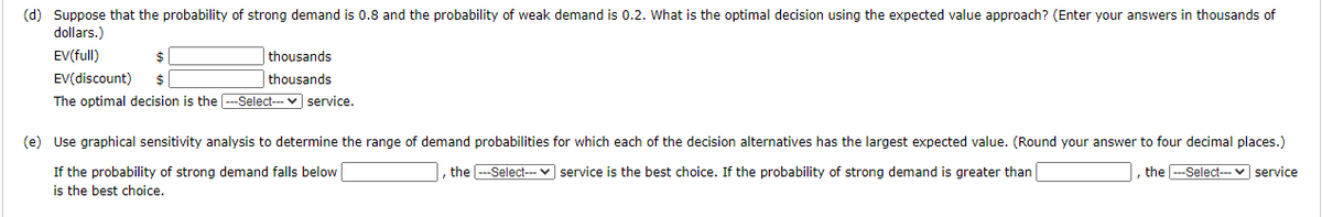 (d) Suppose that the probability of strong demand is 0.8 and the probability of weak demand is 0.2. What is the optimal decision using the expected value approach? (Enter your answers in thousands of
dollars.)
EV(full)
$
thousands
thousands
EV(discount)
The optimal decision is the -Select-- v service.
2$
(e) Use graphical sensitivity analysis to determine the range of demand probabilities for which each of the decision alternatives has the largest expected value. (Round your answer to four decimal places.)
I, the -Select--- v service is the best choice. If the probability of strong demand is greater than
, the -Select--- ♥ service
If the probability of strong demand falls below
is the best choice.
