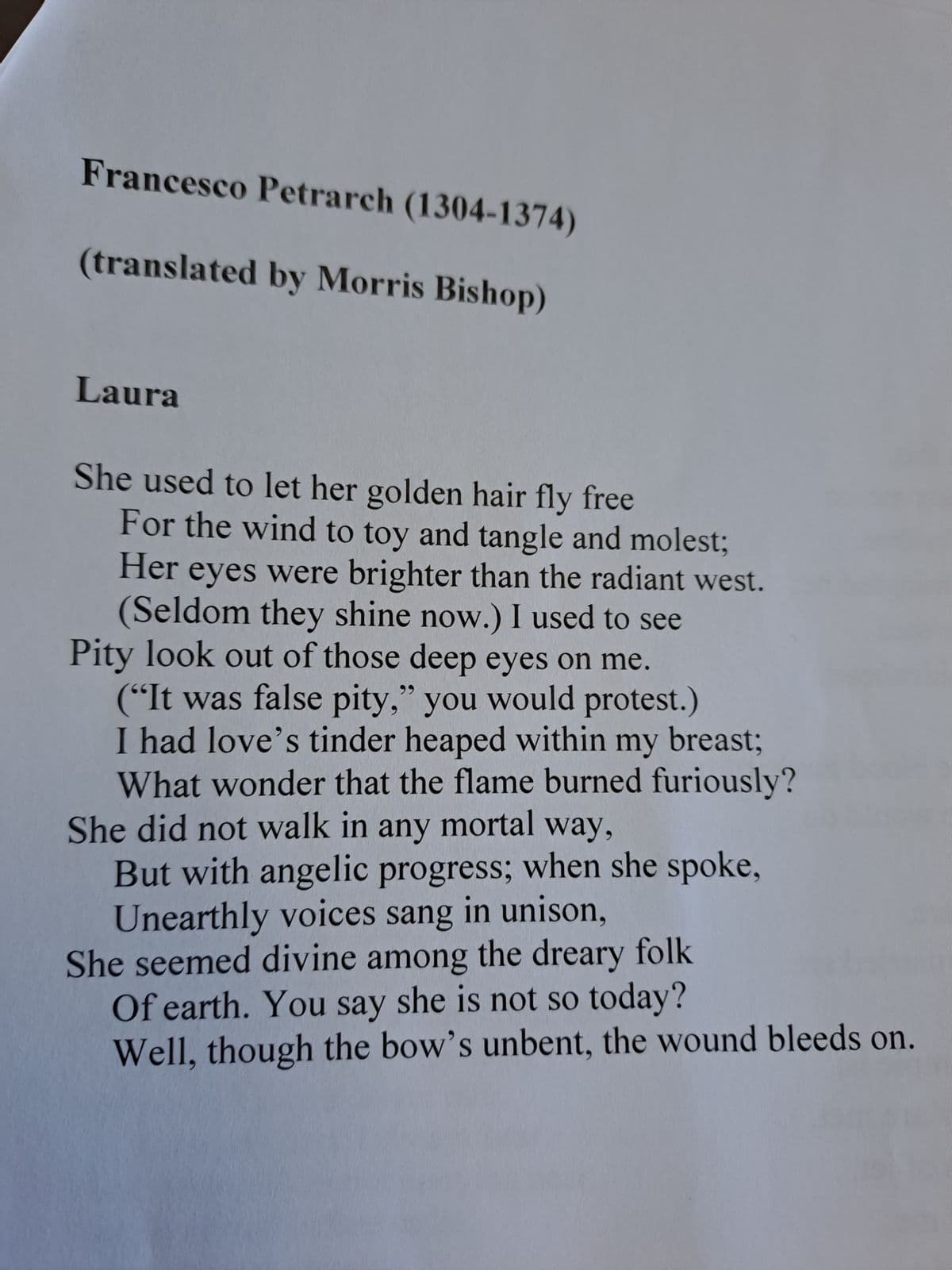 Francesco Petrarch (1304-1374)
(translated by Morris Bishop)
Laura
She used to let her golden hair fly free
For the wind to toy and tangle and molest;
Her eyes were brighter than the radiant west.
(Seldom they shine now.) I used to see
Pity look out of those deep eyes on me.
("It was false pity," you would protest.)
I had love's tinder heaped within my breast;
What wonder that the flame burned furiously?
She did not walk in any mortal way,
But with angelic progress; when she spoke,
Unearthly voices sang in unison,
She seemed divine among the dreary folk
Of earth. You say she is not so today?
Well, though the bow's unbent, the wound bleeds on.