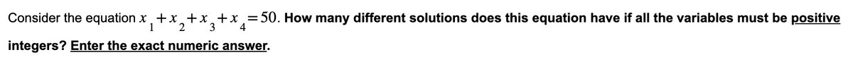 Consider the equation x+x+x+x=50. How many different solutions does this equation have if all the variables must be positive
1
2 3'
4
integers? Enter the exact numeric answer.