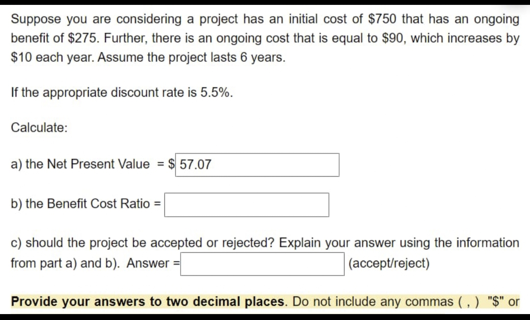 Suppose you are considering a project has an initial cost of $750 that has an ongoing
benefit of $275. Further, there is an ongoing cost that is equal to $90, which increases by
$10 each year. Assume the project lasts 6 years.
If the appropriate discount rate is 5.5%.
Calculate:
a) the Net Present Value = $ 57.07
b) the Benefit Cost Ratio =
c) should the project be accepted or rejected? Explain your answer using the information
from part a) and b). Answer =
(accept/reject)
Provide your answers to two decimal places. Do not include any commas (,) "$" or