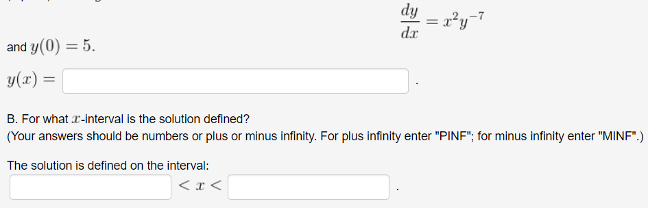 dy
= x²y=7
dx
and y(0) = 5.
y(x)
B. For what x-interval is the solution defined?
(Your answers should be numbers or plus or minus infinity. For plus infinity enter "PINF"; for minus infinity enter "MINF".)
The solution is defined on the interval:
< x <
