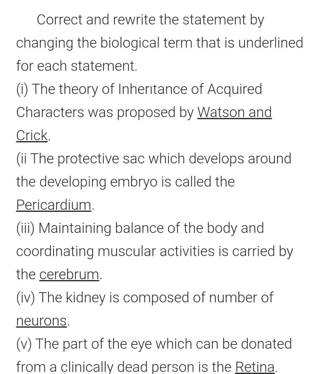 Correct and rewrite the statement by
changing the biological term that is underlined
for each statement:
(1) The theory of Inheritance of Acquired
Characters was proposed by Watson and
Crick.
(ii The protective sac which develops around
the developing embryo is called the
Pericardium.
(iii) Maintaining balance of the body and
coordinating muscular activities is carried by
the cerebrum.
(iv) The kidney is composed of number of
neurons.
(v) The part of the eye which can be donated
from a clinically dead person is the Retina.
