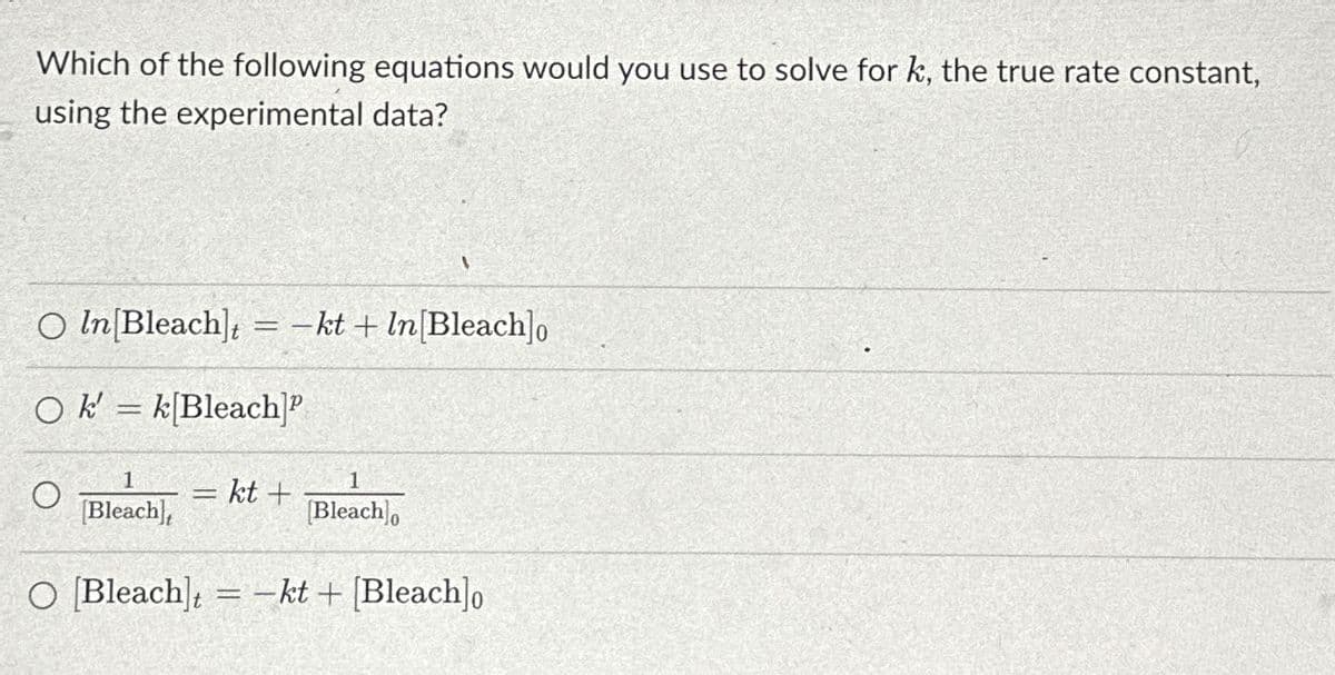 Which of the following equations would you use to solve for k, the true rate constant,
using the experimental data?
-
O In[Bleach] = -kt + In[Bleach]o
Ok = k[Bleach]P
-
1
= kt +
1
[Bleach],
[Bleach]o
-
O [Bleach] = -kt + [Bleach]0