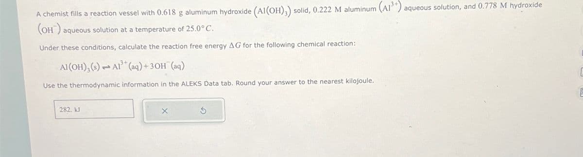 A chemist fills a reaction vessel with 0.618 g aluminum hydroxide (Al(OH),) solid, 0.222 M aluminum (A13+) aqueous solution, and 0.778 M hydroxide
(OH) aqueous solution at a temperature of 25.0°C.
Under these conditions, calculate the reaction free energy AG for the following chemical reaction:
Al(OH)3(s) Al3+(aq) + 3OH(aq)
Use the thermodynamic information in the ALEKS Data tab. Round your answer to the nearest kilojoule.
282. kJ
×
G