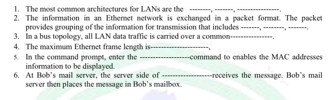 1. The most common architectures for LANs are the
2. The information in an Ethernet network is exchanged in a packet format. The packet
provides grouping of the information for transmission that includes
➖➖➖➖➖➖➖
‒‒‒‒‒‒‒.
3. In a bus topology, all LAN data traffic is carried over a common---------
4. The maximum Ethernet frame length is----
--command to enables the MAC addresses
5. In the command prompt, enter the
information to be displayed.
---receives the message. Bob's mail
6. At Bob's mail server, the server side of
server then places the message in Bob's mailbox.
