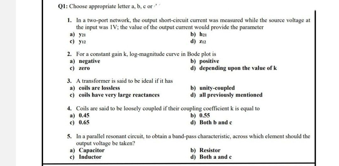 Q1: Choose appropriate letter a, b, c ord
1. In a two-port network, the output short-circuit current was measured while the source voltage at
the input was IV; the value of the output current would provide the parameter
a) y21
c) y12
b) h21
d) Z12
2. For a constant gain k, log-magnitude curve in Bode plot is
a) negative
b) positive
c) zero
d) depending upon the value of k
3. A transformer is said to be ideal if it has
a) coils are lossless
b) unity-coupled
c) coils have very large reactances
d) all previously mentioned
4. Coils are said to be loosely coupled if their coupling coefficient k is equal to
a) 0.45
b) 0.55
c) 0.65
d) Both b and c
5. In a parallel resonant circuit, to obtain a band-pass characteristic, across which element should the
output voltage be taken?
a) Capacitor
b) Resistor
c) Inductor
d) Both a and c