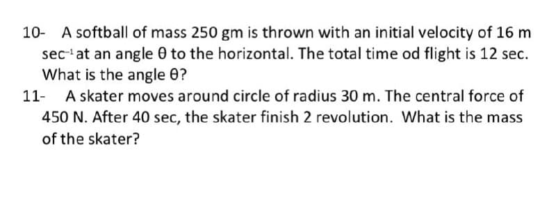 10- A softball of mass 250 gm is thrown with an initial velocity of 16 m
sec at an angle 0 to the horizontal. The total time od flight is 12 sec.
What is the angle 0?
A skater moves around circle of radius 30 m. The central force of
450 N. After 40 sec, the skater finish 2 revolution. What is the mass
11-
of the skater?

