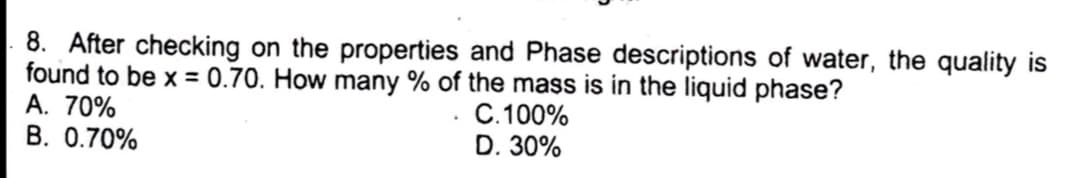 8. After checking on the properties and Phase descriptions of water, the quality is
found to be x = 0.70. How many % of the mass is in the liquid phase?
A. 70%
B. 0.70%
C. 100%
D. 30%
